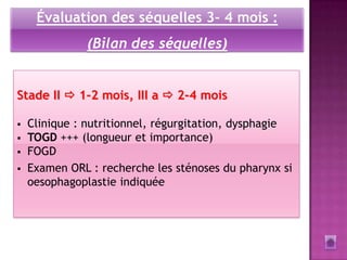 Évaluation des séquelles 3- 4 mois :
               (Bilan des séquelles)


Stade II  1-2 mois, III a  2-4 mois

   Clinique : nutritionnel, régurgitation, dysphagie
   TOGD +++ (longueur et importance)
   FOGD
   Examen ORL : recherche les sténoses du pharynx si
    oesophagoplastie indiquée
 