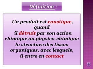 Définition :

   Un produit est caustique,
              quand
    il détruit par son action
chimique ou physico-chimique
     la structure des tissus
  organiques, avec lesquels,
       il entre en contact
 
