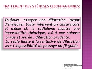 Toujours, essayer une dilatation, avant
d'envisager toute intervention chirurgicale
et même si, la radiologie montre une
impossibilité théorique, c.à.d une sténose
longue et serrée : dilatation prudente.
 La seule limite à la tentative de dilatation
sera l'impossibilité de passage du fil-guide.



                                   BRULURES CAUSTIQUES
                                   DU TRACTUS DIGESTIF SUPERIEUR
                                   Dr A. DECLERCK
                                   Hôpital Saint-Louis
 