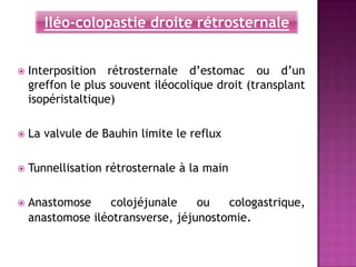 Iléo-colopastie droite rétrosternale


   Interposition rétrosternale d’estomac ou d’un
    greffon le plus souvent iléocolique droit (transplant
    isopéristaltique)

   La valvule de Bauhin limite le reflux

   Tunnellisation rétrosternale à la main

   Anastomose     colojéjunale    ou   cologastrique,
    anastomose iléotransverse, jéjunostomie.
 