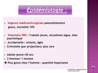 Épidémiologie :

   Urgence médicochirurgicale potentiellement
    grave, mortalité 10%

    Volontaire 90% : l’adulte jeune, alcoolisme aigue, état
    psychotique
   Accidentelle : enfants, âgés
   Criminelle (par projection): plus rare

 Adulte jeune<30 ans
 2 femmes/ 1 homme

 Plus grave chez l’homme : quantité importante

                                                    Les brûlures caustiques du TDS
                                                    Pr RBH Octobre 2009
 