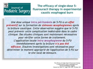 The efficacy of single-dose 5-
                     fluorouracil therapy in experimental
                           caustic esophageal burn


     Une dose unique intra péritonéale de 5-FU a un effet
préventif sur la formation de sténoses œsophagiennes après
 la brûlure caustique. Cette observation suggère que le 5-FU
  peut prévenir cette complication indésirable dans le cadre
  clinique. Des études cliniques sont maintenant nécessaires
             pour vérifier cette forme de traitement.
        L’application locale intra œsophagienne du 5-FU
           immédiatement après la brûlure n'a pas été
     efficace. D'autres investigations sont nécessaires pour
déterminer le moment approprié de l'application de 5-FU sur
                     le site local de blessure.


                                       The efficacy of single-dose 5-fluorouracil therapy
                                           in experimental caustic esophageal burn
                                                 Journal of Pediatric Surgery
                                      Volume 46, Issue 10 , Pages 1893-1897, October 2011
 