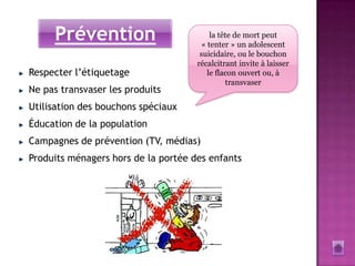 Prévention                          la tête de mort peut
                                      « tenter » un adolescent
                                      suicidaire, ou le bouchon
                                     récalcitrant invite à laisser
Respecter l’étiquetage                  le flacon ouvert ou, à
                                              transvaser
Ne pas transvaser les produits
Utilisation des bouchons spéciaux
Éducation de la population
Campagnes de prévention (TV, médias)
Produits ménagers hors de la portée des enfants
 