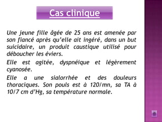 Cas clinique

Une jeune fille âgée de 25 ans est amenée par
son fiancé après qu’elle ait ingéré, dans un but
suicidaire, un produit caustique utilisé pour
déboucher les éviers.
Elle est agitée, dyspnéique et légèrement
cyanosée.
Elle a une sialorrhée et des douleurs
thoraciques. Son pouls est à 120/mn, sa TA à
10/7 cm d’Hg, sa température normale.
 
