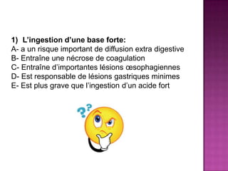 1) L’ingestion d’une base forte:
A- a un risque important de diffusion extra digestive
B- Entraîne une nécrose de coagulation
C- Entraîne d’importantes lésions œsophagiennes
D- Est responsable de lésions gastriques minimes
E- Est plus grave que l’ingestion d’un acide fort
 