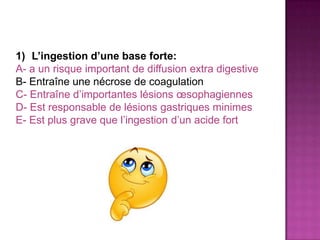 1) L’ingestion d’une base forte:
A- a un risque important de diffusion extra digestive
B- Entraîne une nécrose de coagulation
C- Entraîne d’importantes lésions œsophagiennes
D- Est responsable de lésions gastriques minimes
E- Est plus grave que l’ingestion d’un acide fort
 