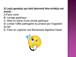2) Le(s) geste(s) qui doit (doivent) être évité(s) est
(sont) :
A-Faire vomir
B- Lavage gastrique
C- Mise en place d’une sonde gastrique
D- Limiter l’effet pathogène du produit par l’ingestion
du lait
E- Faire en urgence une fibroscopie digestive haute
 