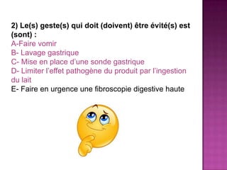 2) Le(s) geste(s) qui doit (doivent) être évité(s) est
(sont) :
A-Faire vomir
B- Lavage gastrique
C- Mise en place d’une sonde gastrique
D- Limiter l’effet pathogène du produit par l’ingestion
du lait
E- Faire en urgence une fibroscopie digestive haute
 