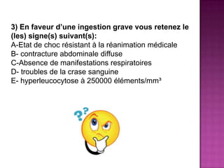 3) En faveur d’une ingestion grave vous retenez le
(les) signe(s) suivant(s):
A-Etat de choc résistant à la réanimation médicale
B- contracture abdominale diffuse
C-Absence de manifestations respiratoires
D- troubles de la crase sanguine
E- hyperleucocytose à 250000 éléments/mm³
 