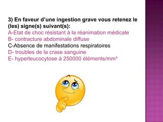 3) En faveur d’une ingestion grave vous retenez le
(les) signe(s) suivant(s):
A-Etat de choc résistant à la réanimation médicale
B- contracture abdominale diffuse
C-Absence de manifestations respiratoires
D- troubles de la crase sanguine
E- hyperleucocytose à 250000 éléments/mm³
 
