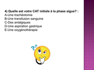 4) Quelle est votre CAT initiale à la phase aigue? :
A-Une trachéotomie
B-Une transfusion sanguine
C-Des antalgiques
D-Une aspiration gastrique
E-Une oxygénothérapie
 