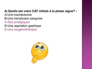 4) Quelle est votre CAT initiale à la phase aigue? :
A-Une trachéotomie
B-Une transfusion sanguine
C-Des antalgiques
D-Une aspiration gastrique
E-Une oxygénothérapie
 
