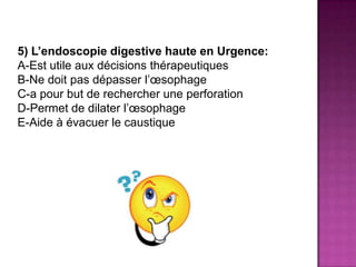5) L’endoscopie digestive haute en Urgence:
A-Est utile aux décisions thérapeutiques
B-Ne doit pas dépasser l’œsophage
C-a pour but de rechercher une perforation
D-Permet de dilater l’œsophage
E-Aide à évacuer le caustique
 