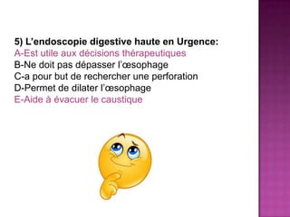 5) L’endoscopie digestive haute en Urgence:
A-Est utile aux décisions thérapeutiques
B-Ne doit pas dépasser l’œsophage
C-a pour but de rechercher une perforation
D-Permet de dilater l’œsophage
E-Aide à évacuer le caustique
 