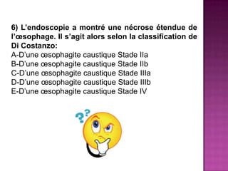 6) L’endoscopie a montré une nécrose étendue de
l’œsophage. Il s’agit alors selon la classification de
Di Costanzo:
A-D’une œsophagite caustique Stade IIa
B-D’une œsophagite caustique Stade IIb
C-D’une œsophagite caustique Stade IIIa
D-D’une œsophagite caustique Stade IIIb
E-D’une œsophagite caustique Stade IV
 