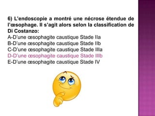 6) L’endoscopie a montré une nécrose étendue de
l’œsophage. Il s’agit alors selon la classification de
Di Costanzo:
A-D’une œsophagite caustique Stade IIa
B-D’une œsophagite caustique Stade IIb
C-D’une œsophagite caustique Stade IIIa
D-D’une œsophagite caustique Stade IIIb
E-D’une œsophagite caustique Stade IV
 