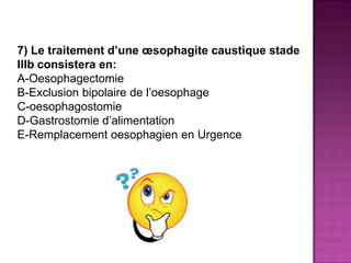 7) Le traitement d’une œsophagite caustique stade
IIIb consistera en:
A-Oesophagectomie
B-Exclusion bipolaire de l’oesophage
C-oesophagostomie
D-Gastrostomie d’alimentation
E-Remplacement oesophagien en Urgence
 