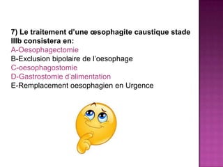 7) Le traitement d’une œsophagite caustique stade
IIIb consistera en:
A-Oesophagectomie
B-Exclusion bipolaire de l’oesophage
C-oesophagostomie
D-Gastrostomie d’alimentation
E-Remplacement oesophagien en Urgence
 