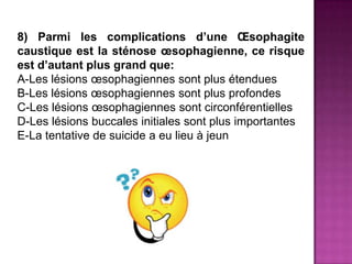 8) Parmi les complications d’une Œsophagite
caustique est la sténose œsophagienne, ce risque
est d’autant plus grand que:
A-Les lésions œsophagiennes sont plus étendues
B-Les lésions œsophagiennes sont plus profondes
C-Les lésions œsophagiennes sont circonférentielles
D-Les lésions buccales initiales sont plus importantes
E-La tentative de suicide a eu lieu à jeun
 