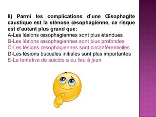 8) Parmi les complications d’une Œsophagite
caustique est la sténose œsophagienne, ce risque
est d’autant plus grand que:
A-Les lésions œsophagiennes sont plus étendues
B-Les lésions œsophagiennes sont plus profondes
C-Les lésions œsophagiennes sont circonférentielles
D-Les lésions buccales initiales sont plus importantes
E-La tentative de suicide a eu lieu à jeun
 