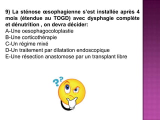 9) La sténose œsophagienne s’est installée après 4
mois (étendue au TOGD) avec dysphagie complète
et dénutrition , on devra décider:
A-Une oesophagocoloplastie
B-Une corticothérapie
C-Un régime mixé
D-Un traitement par dilatation endoscopique
E-Une résection anastomose par un transplant libre
 