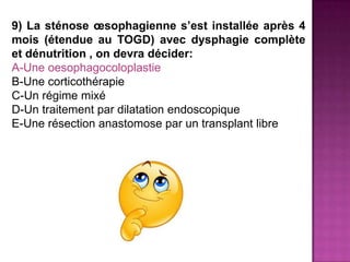 9) La sténose œsophagienne s’est installée après 4
mois (étendue au TOGD) avec dysphagie complète
et dénutrition , on devra décider:
A-Une oesophagocoloplastie
B-Une corticothérapie
C-Un régime mixé
D-Un traitement par dilatation endoscopique
E-Une résection anastomose par un transplant libre
 