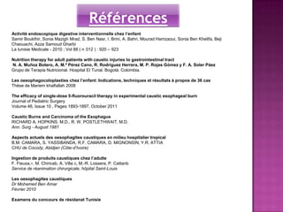 Références
Activité endoscopique digestive interventionnelle chez l’enfant
Samir Boukthir, Sonia Mazigh Mrad, S. Ben Nasr, I. Brini, A. Bahri, Mourad Hamzaoui, Sonia Ben Khelifa, Beji
Chaouachi, Azza Samoud Gharbi
La tunisie Medicale - 2010 ; Vol 88 ( n 012 ) : 920 – 923

Nutrition therapy for adult patients with caustic injuries to gastrointestinal tract
N. A. Muñoz Botero, A. M.ª Pérez Cano, R. Rodríguez Herrera, M. P. Rojas Gómez y F. A. Soler Páez
Grupo de Terapia Nutricional. Hospital El Tunal. Bogotá. Colombia.

Les oesophagocoloplasties chez l’enfant: Indications, techniques et résultats à propos de 36 cas
Thèse de Mariem khalfallah 2008

The efficacy of single-dose 5-fluorouracil therapy in experimental caustic esophageal burn
Journal of Pediatric Surgery
Volume 46, Issue 10 , Pages 1893-1897, October 2011

Caustic Burns and Carcinoma of the Esophagus
RICHARD A. HOPKINS, M.D., R. W. POSTLETHWAIT, M.D.
Ann. Surg - August 1981

Aspects actuels des oesophagites caustiques en milieu hospitalier tropical
B.M. CAMARA, S. YASSIBANDA, R.F. CAMARA, D. MIGNONSIN, Y.R. ATTIA
CHU de Cocody, Abidjan (Côte-d'Ivoire)

Ingestion de produits caustiques chez l’adulte
F. Fieuxa,∗, M. Chiricab, A. Villa c, M.-R. Lossera, P. Cattanb
Service de réanimation chirurgicale, hôpital Saint-Louis

Les oesophagites caustiques
Dr Mohamed Ben Amar
Février 2010

Examens du concours de résidanat Tunisie
 