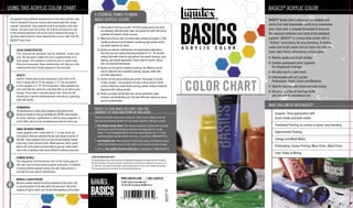 L91046
WWW.LIQUITEX.COM 1-888-4-ACRYLIC
© 2007 Liquitex Artists Materials
P.O. Box 246, Piscataway, NJ 08855 U.S.A.
WHERE TO LOOK WHEN YOU DON’T FIND THE
ANSWERS TO YOUR QUESTIONS IN THIS GUIDE
Check one of these really great resources. They’re each indexed, and can
help you ﬁnd detailed answers for just about anything relating to acrylic.
1. The Liquitex Acrylic Book: This reference provides artists with essential
information about the working properties and application of acrylic
colors. It can be downloaded for free from www.liquitex.com. It is also
available where Liquitex acrylics are sold, or by calling 1(888)4ACRYLIC.
2. www.liquitex.com: Great technical information along with features about
artists and students using acrylic colors in an inspiring variety of ways.
3. Call us. The Liquitex Technical Help Line is available at 1(888)4ACRYLIC.
A NOTE ON HEALTH AND SAFETY…
All Liquitex products have been tested by an independent toxicologist and rated by the Art & Creative
Materials Institute. All Liquitex products comply with all local laws for labeling for the safe use of
art materials. Any products that require special precautions for safe use are labeled accordingly.
We recommend that all art materials be used and treated with care.
6 ESSENTIAL THINGS TO KNOW
ABOUT ACRYLIC COLORS
1. Good products help you succeed. The ﬁnest quality paints and colors
mix brilliantly, offer the purest color, and provide the artist with all the
essentials for creative, artistic success.
2. Water-borne Acrylic colors for artists were invented by Liquitex in 1955.
Liquitex continues to be the leader in producing high quality, innova-
tive acrylic products for artists.
3. Acrylics are ideal for contemporary and experimental applications.
The colors dry very rapidly (remaining workable for 10 – 40 minutes)
making them well-suited for applications that require masking, rapid
layering, and textural application. They’re ideal for murals, fabrics,
tiles, and structural techniques.
4. Acrylics can be used for traditional painting, too. Mediums can be
used to make the color suitable for glazing, impasto, water color,
and other applications.
5. Acrylics can be used on almost any surface, from paper, to canvas,
to brick, to wood – The exceptions are oily or shiny surfaces. Plastic
surfaces should be sanded before painting; leather surfaces should be
degreased with rubbing alcohol.
6. Acrylics are water soluble when wet, but are permanent, water
resistant, and ﬂexible when dry. They have little odor, release no fumes,
and are nonﬂammable.
BASICS®
ACRYLIC COLOR
BASICS®
Acrylic Color is developed for students and
artists that need dependable quality at an economical
price. Each color is uniquely formulated to bring out
the maximum brilliance and clarity of the individual
pigment. BASICS®
is a heavy body acrylic with a
“buttery” consistency for easy blending. It retains
peaks and brush marks and all colors dry with the
same satin ﬁnish, eliminating surface glare.
Retains peaks and brush strokes
Contain permanent artist pigments
for exceptional coverage
All colors dry to a satin ﬁnish
Intermixable with all Liquitex
Professional Acrylic Colors and Mediums
Ideal for learning color theory and color mixing
All colors hold the AP seal from ACMI
and are safe for educational use
WHAT YOU CAN DO WITH BASICS®
Impasto: Thick applications with
brush stroke and knife marks
Traditional Painting on canvas or panel, easy blending
Experimental Painting
Collage and Mixed Media
Printmaking: Screen Printing, Mono Prints, Block Prints
Color Theory & Mixing
USING THIS ACRYLIC COLOR CHART
All pigments bring different characteristics to the paint, and this color
chart is designed to help you choose colors based upon their unique
pigment ‘personality.’ Some pigments tend to be brighter, some more
opaque, and some stain the surface. All of these characteristics add
to the painting experience and can be used to enhance the image. If
you know what to look for, these characteristics can be ‘read’ from the
BASICS®
Color Chart.
4
6
5
2
3
1
COLOR CHARACTERISTICS
First, check out the ‘masstone’ and the ‘undertone’ of each color
chip. The masstone is where the color is applied thickly, at its
most opaque. The undertone is where the color is spread more
thinly and transparent. Some characteristics will show up in the
undertone that aren’t readily apparent in the masstone.
OPACITY
Look for relative opacity and transparency. Each color on the
chart is noted with an ‘O’ (for opaque), a ‘TL’ (for translucent
or semi-opaque), or a ‘TP’ (for transparent). Some pigments are
rock-solid (like the cadmiums) and allow little or no light to pass
through. These make a naturally opaque color. Some are like
stained glass (like the phthalocyanines) and take on a gleaming,
jewel-like quality.
PERMANENCE
The permanence is listed using categories designated by the
American Society for Testing and Materials (ASTM) subcommittee
for artists’ materials. Lightfastness is rated by using categories I, II,
and III. Both I and II can be considered permanent for artists use.
SINGLE OR MIXED PIGMENTS
Single pigment colors (noted with an ‘S’ on the chart) are
formulated to help you maximize the true and unique character of
the color. Single pigment colors also tend to give brighter, cleaner
mixes than mixed pigment colors. Mixed pigment colors (noted
with an ‘M’ on the chart) are formulated to give you ‘ready-mixed’
colors with a brightness that can be difﬁcult to obtain on your own.
PIGMENT DETAILS
The Composition and Permanence chart on the inside pages of
this color chart includes precise pigment information. In addition
to listing common pigment names, the color index number is
provided for more speciﬁc identiﬁcation.
MUNSELL CLASSIFICATION
Munsell numbers identify the optical properties of the colors: Hue
(a speciﬁc position of the color within the spectrum), Value (the
measure of light to dark), and Chroma (the brightness of the color).
COLOR CHART
 