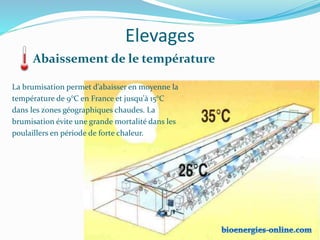 Elevages
Abaissement de le température
La brumisation permet d’abaisser en moyenne la
température de 9°C en France et jusqu'à 15°C
dans les zones géographiques chaudes. La
brumisation évite une grande mortalité dans les
poulaillers en période de forte chaleur.
 