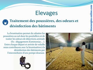 Elevages
La brumisation permet de rabattre les
poussières au sol dans les poulaillers et de
traiter les odeurs de déjections animale
(Ex : dégagement d’ammoniac... ).
Entre chaque départ et arrivée de volaille
nous contribuons avec la brumisation à la
désinfection des bâtiments par
l’intermédiaire d’une pompe doseuse.
Traitement des poussières, des odeurs et
désinfection des bâtiments
 