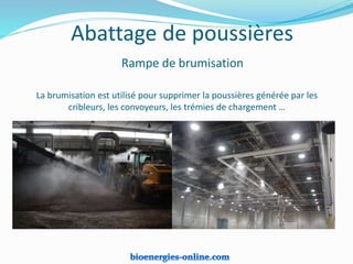 La brumisation est utilisé pour supprimer la poussières générée par les
cribleurs, les convoyeurs, les trémies de chargement …
Abattage de poussières
Rampe de brumisation
 