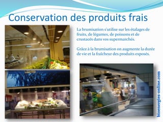 Conservation des produits frais
La brumisation s'utilise sur les étalages de
fruits, de légumes, de poissons et de
crustacés dans vos supermarchés.
Grâce à la brumisation on augmente la durée
de vie et la fraîcheur des produits exposés.
 