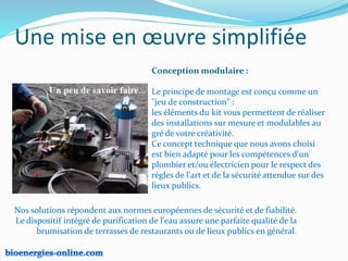 Une mise en œuvre simplifiée
Conception modulaire :
Le principe de montage est conçu comme un
"jeu de construction" :
les éléments du kit vous permettent de réaliser
des installations sur mesure et modulables au
gré de votre créativité.
Ce concept technique que nous avons choisi
est bien adapté pour les compétences d'un
plombier et/ou électricien pour le respect des
règles de l'art et de la sécurité attendue sur des
lieux publics.
Nos solutions répondent aux normes européennes de sécurité et de fiabilité.
Le dispositif intégré de purification de l'eau assure une parfaite qualité de la
brumisation de terrasses de restaurants ou de lieux publics en général.
 