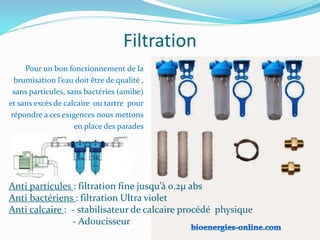 Filtration
Anti particules : filtration fine jusqu’à 0.2µ abs
Anti bactériens : filtration Ultra violet
Anti calcaire : - stabilisateur de calcaire procédé physique
- Adoucisseur
Pour un bon fonctionnement de la
brumisation l’eau doit être de qualité ,
sans particules, sans bactéries (amibe)
et sans excès de calcaire ou tartre pour
répondre a ces exigences nous mettons
en place des parades
 