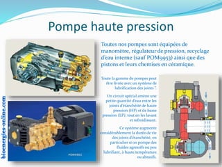 Pompe haute pression
Toutes nos pompes sont équipées de
manomètre, régulateur de pression, recyclage
d’eau interne (sauf POM9953) ainsi que des
pistons et leurs chemises en céramique.
Toute la gamme de pompes peut
être livrée avec un système de
lubrification des joints ”.
Un circuit spécial amène une
petite quantité d’eau entre les
joints d’étanchéité de haute
pression (HP) et de basse
pression (LP), tout en les lavant
et refroidissant.
Ce système augmente
considérablement la durée de vie
des joints d’étanchéité, en
particulier si on pompe des
fluides agressifs ou peu
lubrifiant, à haute température
ou abrasifs.
 