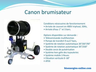 Canon brumisateur
Conditions nécessaires de fonctionnement
• Arrivée de courant en 400V triphasé, 50Hz,
• Arrivée d’eau 1’’ et 3 bars.
Options disponibles sur demande :
• Télécommande multifonction
• Pompe de transfert 9 ou17 bars,
• Système de rotation automatique 30°/60°/90°
• Système de rotation automatique 30°/330°
• Double cerce de pulvérisation
• Système hors gèle des tuyauteries
• Système mobile 3 Roues
• Elévation verticale 0- 60°
• ATEX
 