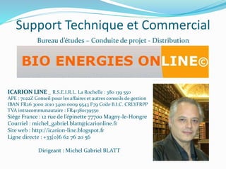 Support Technique et Commercial
Bureau d’études – Conduite de projet - Distribution
ICARION LINE _ R.S.E.I.R.L. La Rochelle : 380 139 550
APE : 7022Z Conseil pour les affaires et autres conseils de gestion
IBAN FR26 3000 2010 3400 0009 9543 F79 Code B.I.C. CRLYFRPP
TVA intracommunautaire : FR41380139550
Siège France : 12 rue de l’épinette 77700 Magny-le-Hongre
Courriel : michel_gabriel.blatt@icarionline.fr
Site web : http://icarion-line.blogspot.fr
Ligne directe : +33(0)6 62 76 20 56
Dirigeant : Michel Gabriel BLATT
 
