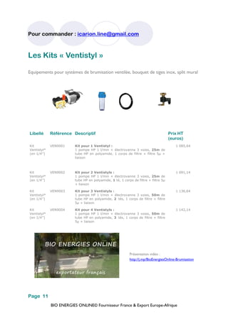 BIO ENERGIES ONLINE© Fournisseur France & Export Europe-Afrique
Pour commander : icarion.line@gmail.com
Page 11
Libellé Référence Descriptif Prix HT
(euros)
Kit
Ventistyl*
(en 1/4’’)
VEN9001 Kit pour 1 Ventistyl :
1 pompe HP 1 l/min + électrovanne 3 voies, 25m de
tube HP en polyamide, 1 corps de filtre + filtre 5µ +
liaison
1 085,64
Kit
Ventistyl*
(en 1/4’’)
VEN9002 Kit pour 2 Ventistyls :
1 pompe HP 1 l/min + électrovanne 3 voies, 25m de
tube HP en polyamide, 1 té, 1 corps de filtre + filtre 5µ
+ liaison
1 091,14
Kit
Ventistyl*
(en 1/4’’)
VEN9003 Kit pour 3 Ventistyls :
1 pompe HP 1 l/min + électrovanne 3 voies, 50m de
tube HP en polyamide, 2 tés, 1 corps de filtre + filtre
5µ + liaison
1 136,64
Kit
Ventistyl*
(en 1/4’’)
VEN9004 Kit pour 4 Ventistyls :
1 pompe HP 1 l/min + électrovanne 3 voies, 50m de
tube HP en polyamide, 3 tés, 1 corps de filtre + filtre
5µ + liaison
1 142,14
Les Kits « Ventistyl »
Equipements pour systèmes de brumisation ventilée, bouquet de tiges inox, split mural
Présentation vidéo :
http://j.mp/BioEnergiesOnline-Brumisation
 