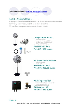 BIO ENERGIES ONLINE© Fournisseur France & Export Europe-Afrique
Pour commander : icarion.line@gmail.com
Page 12
Le kit « Ventistyl Eco »
Conçu pour rafraîchir une surface de 40 à 80 m² par ventilateur de brumisation.
Le Ventistyl est silencieux, réglable en hauteur et oscillant.
De plus il est écologique, économique et simple à installer.
Composition du Kit
1 x Ventistyl sur pied
1 x pompe HP 70 bars / 0.50l/min
1 x corps de filtre + 1 liaison inox
1 x filtre à particules 5µ
25m de flexible HP en 1/4"
Référence : KVE
Prix HT : 980 euros
Kit Extension Ventistyl
1 x Ventistyl sur pied
1 x Té slip lock
Référence : KEV
Prix HT : 366,50 euros
Kit Temporisation
1 x temporisateur digital à la seconde
1 x électrovanne 3 voies HP
3 m de flexible de décharge
Référence : KT
Prix HT : 310 euros
 