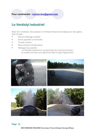 BIO ENERGIES ONLINE© Fournisseur France & Export Europe-Afrique
Pour commander : icarion.line@gmail.com
Page 13
Le Ventistyl industriel
Doté d’un ventilateur ultra puissant, le Ventistyl industriel est adapté pour des applica-
tions de type :
• Centres d’élevage animalier
• Serres agricoles ou horticoles
• Tunnels routiers
• Petits chantiers de démolition
• Abattage de poussières
Le Ventistyl industriel ne comprend pas de couronne de buses.
Le nombre de buses sera déterminé selon le type d’applications.
 