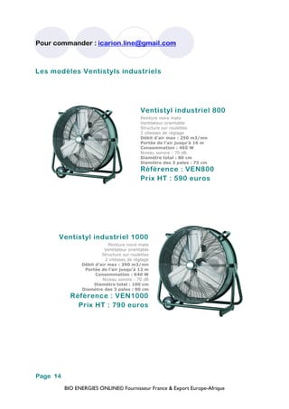 BIO ENERGIES ONLINE© Fournisseur France & Export Europe-Afrique
Pour commander : icarion.line@gmail.com
Page 14
Les modèles Ventistyls industriels
Ventistyl industriel 800
Peinture noire mate
Ventilateur orientable
Structure sur roulettes
2 vitesses de réglage
Débit d’air max : 250 m3/mn
Portée de l’air jusqu’à 16 m
Consommation : 465 W
Niveau sonore : 70 dB
Diamètre total : 80 cm
Diamètre des 3 pales : 75 cm
Référence : VEN800
Prix HT : 590 euros
Ventistyl industriel 1000
Peinture noire mate
Ventilateur orientable
Structure sur roulettes
2 vitesses de réglage
Débit d’air max : 390 m3/mn
Portée de l’air jusqu’à 12 m
Consommation : 640 W
Niveau sonore : 70 dB
Diamètre total : 100 cm
Diamètre des 3 pales : 90 cm
Référence : VEN1000
Prix HT : 790 euros
 