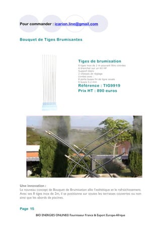 BIO ENERGIES ONLINE© Fournisseur France & Export Europe-Afrique
Pour commander : icarion.line@gmail.com
Page 15
Bouquet de Tiges Brumisantes
Tiges de brumisation
8 tiges inox de 2 m pouvant être cintrées
A brancher sur un Kit HP
Support blanc
2 vitesses de réglage
Livrées avec :
8 porte buses fin de ligne axiale
8 buses 0.2 mm
Référence : TIG9919
Prix HT : 890 euros
Une innovation :
Le nouveau concept de Bouquet de Brumisation allie l’esthétique et le rafraichissement.
Avec ses 8 tiges inox de 2m, il se positionne sur toutes les terrasses couvertes ou non
ainsi que les abords de piscines.
 