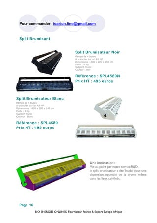 BIO ENERGIES ONLINE© Fournisseur France & Export Europe-Afrique
Pour commander : icarion.line@gmail.com
Page 16
Split Brumisant
Split Brumisateur Noir
Rampe de 4 buses
A brancher sur un Kit HP
Dimensions : 800 x 200 x 140 cm
Poids : 8 Kg
Support mural
Couleur : noir
Référence : SPL4589N
Prix HT : 495 euros
Split Brumisateur Blanc
Rampe de 4 buses
A brancher sur un Kit HP
Dimensions : 800 x 200 x 140 cm
Poids : 8 Kg
Support mural
Couleur : blanc
Référence : SPL4589
Prix HT : 495 euros
Une innovation :
Mis au point par notre service R&D,
le split brumisateur a été étudié pour une
dispersion optimale de la brume même
dans les lieux confinés.
 