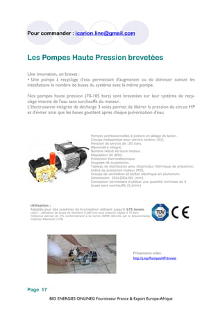 BIO ENERGIES ONLINE© Fournisseur France & Export Europe-Afrique
Pour commander : icarion.line@gmail.com
Page 17
Les Pompes Haute Pression brevetées
Une innovation, un brevet :
• Une pompe à recyclage d’eau permettant d'augmenter ou de diminuer suivant les
installations le nombre de buses du système avec la même pompe.
Nos pompes haute pression (70-105 bars) sont brevetées sur leur système de recy-
clage interne de l'eau sans surchauffe du moteur.
L'électrovanne intégrée de décharge 3 voies permet de libérer la pression du circuit HP
et d'éviter ainsi que les buses gouttent après chaque pulvérisation d'eau.
Pompes professionnelles à pistons en alliage de laiton.
Groupe motopompe pour service continu (S1).
Pression de service de 105 bars.
Manomètre intégré.
Nombre réduit de tours moteur.
Régulateur de débit.
Protection thermoélectrique.
Soupape de surpression.
Tableau de distribution avec disjoncteur thermique de protection.
Indice de protection moteur IP55.
Groupe de ventilation et boîtier électrique en aluminium.
Dimensions: 350x200x200 (mm)
Conception permettant d'utiliser une quantité minimale de 4
buses sans surchauffe (0,2mm)
Présentation vidéo :
http://j.mp/PompesHP-brevet
Utilisation :
Adaptée pour des systèmes de brumisation utilisant jusqu’à 175 buses.
calcul : utilisation de buses de diamètre 0,089 mm sous pression réglée à 70 bars
Tolérance admise de 5% conformément à la norme VDMA délivrée par le Braunschweig
Institute Allemand (UTB)
 