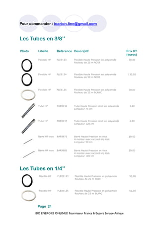 BIO ENERGIES ONLINE© Fournisseur France & Export Europe-Afrique
Pour commander : icarion.line@gmail.com
Page 21
Photo Libellé Référence Descriptif Prix HT
(euros)
Flexible HP FLE9133 Flexible Haute Pression en polyamide
Rouleau de 25 m NOIR
70,00
Flexible HP FLE9134 Flexible Haute Pression en polyamide
Rouleau de 50 m NOIR
130,00
Flexible HP FLE9135 Flexible Haute Pression en polyamide
Rouleau de 25 m BLANC
70,00
Tube HP TUB9136 Tube Haute Pression droit en polyamide
Longueur 75 cm
3,40
Tube HP TUB9137 Tube Haute Pression droit en polyamide
Longueur 120 cm
4,80
Barre HP inox BAR9875 Barre Haute Pression en inox
À monter avec raccord slip lock
Longueur 50 cm
10,00
Barre HP inox BAR9885 Barre Haute Pression en inox
À monter avec raccord slip lock
Longueur 100 cm
20,00
Les Tubes en 3/8’’
Les Tubes en 1/4’’
Flexible HP FLE09133 Flexible Haute Pression en polyamide
Rouleau de 25 m NOIR
50,00
Flexible HP FLE09135 Flexible Haute Pression en polyamide
Rouleau de 25 m BLANC
50,00
 