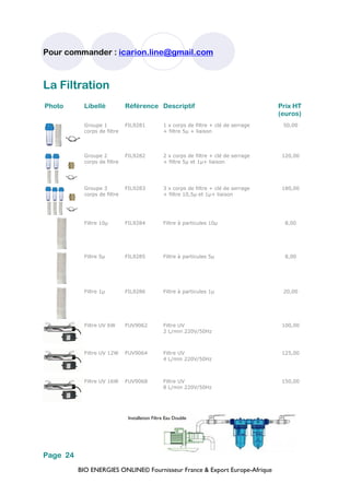 BIO ENERGIES ONLINE© Fournisseur France & Export Europe-Afrique
Pour commander : icarion.line@gmail.com
Page 24
Photo Libellé Référence Descriptif Prix HT
(euros)
Groupe 1
corps de filtre
FIL9281 1 x corps de filtre + clé de serrage
+ filtre 5µ + liaison
50,00
Groupe 2
corps de filtre
FIL9282 2 x corps de filtre + clé de serrage
+ filtre 5µ et 1µ+ liaison
120,00
Groupe 3
corps de filtre
FIL9283 3 x corps de filtre + clé de serrage
+ filtre 10,5µ et 1µ+ liaison
180,00
Filtre 10µ FIL9284 Filtre à particules 10µ 8,00
Filtre 5µ FIL9285 Filtre à particules 5µ 8,00
Filtre 1µ FIL9286 Filtre à particules 1µ 20,00
Filtre UV 6W FUV9062 Filtre UV
2 L/min 220V/50Hz
100,00
Filtre UV 12W FUV9064 Filtre UV
4 L/min 220V/50Hz
125,00
Filtre UV 16W FUV9068 Filtre UV
8 L/min 220V/50Hz
150,00
La Filtration
Installation Filtre Eau Double
 