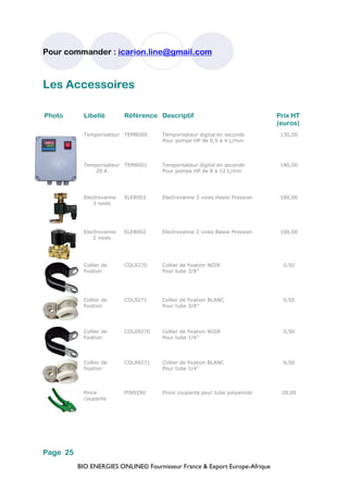 BIO ENERGIES ONLINE© Fournisseur France & Export Europe-Afrique
Pour commander : icarion.line@gmail.com
Page 25
Photo Libellé Référence Descriptif Prix HT
(euros)
Temporisateur TEM8000 Temporisateur digital en seconde
Pour pompe HP de 0,5 à 4 L/min
130,00
Temporisateur
20 A
TEM8001 Temporisateur digital en seconde
Pour pompe HP de 8 à 12 L/min
180,00
Electrovanne
3 voies
ELE8003 Electrovanne 3 voies Haute Pression 180,00
Electrovanne
2 voies
ELE8002 Electrovanne 2 voies Basse Pression 100,00
Collier de
fixation
COL9270 Collier de fixation NOIR
Pour tube 3/8’’
0,50
Collier de
fixation
COL9271 Collier de fixation BLANC
Pour tube 3/8’’
0,50
Collier de
fixation
COL09270 Collier de fixation NOIR
Pour tube 1/4’’
0,50
Collier de
fixation
COL09271 Collier de fixation BLANC
Pour tube 1/4’’
0,50
Pince
coupante
PIN9290 Pince coupante pour tube polyamide 20,00
Les Accessoires
 