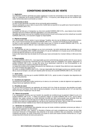BIO ENERGIES ONLINE© Fournisseur France & Export Europe-Afrique
CONDITIONS GENERALES DE VENTE
1 – Application
Les présentes conditions générales de ventes s'appliquent à toutes les commandes et tous les devis élaborés par,
avec ou à destination de la société ICARION LINE E.I.R.L.. Il ne pourra y être dérogé que par les conditions spé-
ciales mentionnées dans la commande ou le devis.
2 – Commandes et devis
Le client ne peut demander l'annulation de sa commande après acceptation.
Aucune commande ou aucun devis ne pourra être modifié dans sa quantité et sa qualité sans l'accord exprès de la
société ICARION LINE E.I.R.L..
3 – Livraison
La livraison est faite par un transporteur au choix de la société ICARION LINE E.I.R.L., sous réserve d'une mention
spécifique dans les conditions spéciales applicables à une vente particulière.
Les délais de livraison ainsi que les modalités d'acheminement ne sont communiqué qu'à titre indicatif par la société
ICARION LINE E.I.R.L. et ne sauraient engager sa responsabilité.
4 – Reprise et échange
Il ne sera procédé à aucune reprise ni aucun échange. Toutefois, dans les cas de défaillance des produits comman-
dés, et avec l'accord expresse de la société ICARION LINE E.I.R.L., le produit commandé pourra être remplacé.
Le client ne sera recevable à bénéficier d'une telle mesure que s'il informe la société ICARION LINE E.I.R.L. du
dysfonctionnement dans le délai de 7 jours calendaires suivant la livraison.
5 – Tarification
Le tarif applicable est celui du catalogue au jour de la commande. Les tarifs mentionnés dans le catalogue ou en
annexe sont susceptibles d'être modifiés sans préavis. En cas de modification à la hausse au jour de la commande,
le client est libre de confirmer ou non sa commande.
Il pourra être facturé des frais de dossier de 20 euros pour toute commande d'un montant inférieur à 300 euros hors
taxes.
6 - Responsabilité
La société ICARION LINE E.I.R.L. n'est responsable que de la conformité des produits qu'elle vend. En aucun cas sa
responsabilité ne pourrait être recherchée pour tout dommage causé par l'installation d'un produit. Notamment, la
société ICARION LINE E.I.R.L. ne peut être tenue d'une quelconque indemnité en cas d'incompatibilité ou de
troubles causés dans le système préexistant de ses clients.
Le respect de conditions de montage et de pose de nos matériels est un impératif. Nous déclinons toute responsabili-
té en cas d’irrespect des règles de l’art.
De même, la société ICARION LINE E.I.R.L. n'est pas responsable des dommages survenus aux produits comman-
dés au cours du transport. Les colis sont réputés quitter les locaux de la société ICARION LINE E.I.R.L. en bon état.
7 – Après vente
Aucune prestation n'est due par la société ICARION LINE E.I.R.L. après la vente à l'exception des dispositions de
l'article 4 des présentes.
8 – Conditions de règlement
Les factures sont dues dans le délai mentionné sur le devis ou la commande. La date de règlement est rappelée sur
chaque facture par application de la loi.
9 – Pénalités de retard
En cas de retard de paiement, par application de l'article L441-6 du Code de commerce, des pénalités sont appli-
cables sans qu'il soit besoin d'une mise en demeure préalable. Le taux de ces pénalités est de 1,5 % du total hors
taxes de la facture impayée par mois de retard.
10 – Réserve de propriété
Il est expressément convenu que tout transfert de propriété est conditionné par le paiement intégral du prix à la
société ICARION LINE E.I.R.L.. A défaut de paiement intégral, la société ICARION LINE E.I.R.L. pourra obtenir
restitution des copies vendues sur simple demande formulée par lettre recommandée avec demande d'avis de
réception. La restitution devra être faite sous le délai de dix jours faute de paiement dans cette période.
La garde de la copie et la responsabilité qui y est liée au titre notamment de l'article 1384 du Code civil est transférée
au client dès la livraison réalisée et sous réserve des dispositions de l'article 6 des présentes.
11 – Attribution de compétences
Pour l'exécution et l'interprétation des présentes ainsi que de toutes conditions spéciales convenues par ailleurs, il
devra être fait application du droit français.
Les tribunaux de Paris, Lyon, Valence, La Rochelle et Genève sont seuls compétents pour trancher de tout litige
concernant l'exécution et l'interprétation des présentes et de toutes conditions liées aux présentes, nonobstant la
multiplicité des parties, les motifs d'intervention à la cause ou toute autre clause contraire mentionnée sur un quel-
conque document émanant de toute autre personne.
 