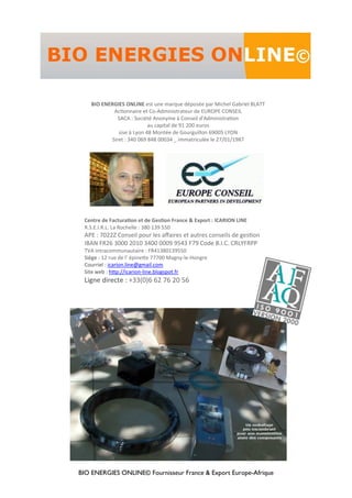 BIO ENERGIES ONLINE© Fournisseur France & Export Europe-Afrique
Centre de FacturaƟon et de GesƟon France & Export : ICARION LINE
R.S.E.I.R.L. La Rochelle : 380 139 550
APE : 7022Z Conseil pour les aﬀaires et autres conseils de gesƟon
IBAN FR26 3000 2010 3400 0009 9543 F79 Code B.I.C. CRLYFRPP
TVA intracommunautaire : FR41380139550
Siège : 12 rue de l’ épineƩe 77700 Magny-le-Hongre
Courriel : icarion.line@gmail.com
Site web : hƩp://icarion-line.blogspot.fr
Ligne directe : +33(0)6 62 76 20 56
BIO ENERGIES ONLINE est une marque déposée par Michel Gabriel BLATT
AcƟonnaire et Co-Administrateur de EUROPE CONSEIL
SACA : Société Anonyme à Conseil d'AdministraƟon
au capital de 91 200 euros
sise à Lyon 48 Montée de Gourguillon 69005 LYON
Siret : 340 069 848 00034 _ immatriculée le 27/01/1987
 