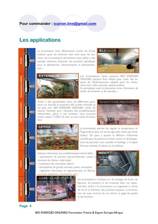 BIO ENERGIES ONLINE© Fournisseur France & Export Europe-Afrique
Pour commander : icarion.line@gmail.com
Page 4
Les applications
La brumisation lutte efficacement contre les fortes
chaleurs pour les hommes mais aussi pour les ani-
maux, les brumisateurs permettent aussi grâce à des
pompes doseuses d’injecter des produits spécifiques
pour la désinfection, désodorisation, la désinsectisa-
tion....
Les brumisateurs haute pression BIO ENERGIES
ONLINE© peuvent être utilisés pour créer des es-
paces de rafraîchissement adaptés pour les restau-
rants, bars, villas, piscines, espaces publics.
Ils permettent aussi la décoration et/ou l’animation de
jardin, de fontaines et de cascades ...
Grâce à des gouttelettes d’eau de différentes gros-
seurs on alourdit la poussière afin qu'elle retombe au
sol plus vite. BIO ENERGIES ONLINE© utilise les
canons Ventistyl pour résoudre des problématiques
industrielles, grâce à ces produits nous pouvons
traiter jusqu'à 11500 m2 avec un seul canon brumisa-
teur.
La brumisation permet de réguler la température et
l’hygrométrie dans les serres agricoles même par forte
chaleur. On peut y ajouter la diffusion d’éléments
nutritifs pour les plantes et lutter contre le développe-
ment de parasites sans mouiller le feuillage, à l'origine
d'autres maladies (l’oïdium ou le mildiou).
Solution alternative aux problématiques industrielles :
- optimisation de process (aérocondenseur, poste à
émission de chaleur, sidérurgie)
- traitement des mauvaises odeurs
- climatisation de grands volumes (usine, entrepôts)
- régulation thermique et hygrométrique en fabrica-
tion bois, papeterie, cartonnerie, etc.)
Les brumisateurs s'utilisent sur les étalages de fruits, de
légumes, de poissons et de crustacés dans vos super-
marchés. Grâce à la brumisation on augmente la durée
de vie et la fraîcheur des produits exposés. la brumisa-
tion est aussi vis-à-vis de vos clients un gage de qualité
et de fraicheur.
 